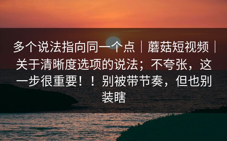 多个说法指向同一个点｜蘑菇短视频｜关于清晰度选项的说法；不夸张，这一步很重要！！别被带节奏，但也别装瞎