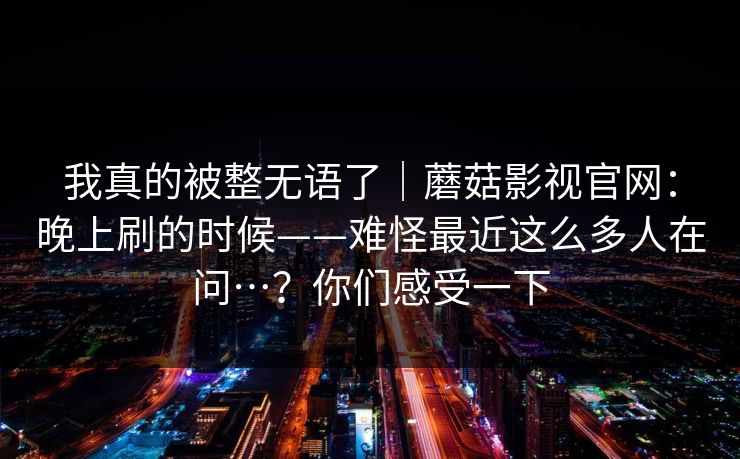 我真的被整无语了|蘑菇影视官网:晚上刷的时候——难怪最近这么多人在问…?你们感受一下 我真的被整无语了|蘑菇影视官网:晚上刷的时候——难怪最近这么多人在问…?你们感受一下