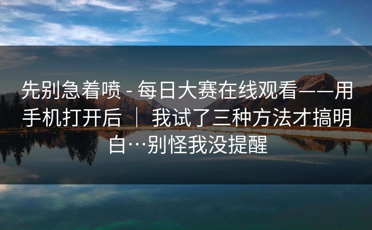 先别急着喷 - 每日大赛在线观看——用手机打开后 | 我试了三种方法才搞明白…别怪我没提醒 先别急着喷 - 每日大赛在线观看——用手机打开后 | 我试了三种方法才搞明白…别怪我没提醒