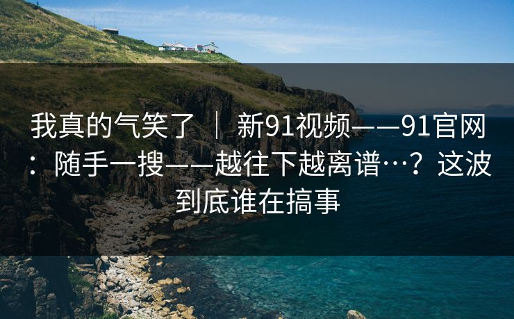 我真的气笑了 ｜ 新91视频——91官网：随手一搜——越往下越离谱…？这波到底谁在搞事