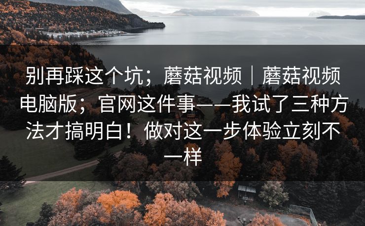 别再踩这个坑;蘑菇视频|蘑菇视频电脑版;官网这件事——我试了三种方法才搞明白!做对这一步体验立刻不一样 别再踩这个坑;蘑菇视频|蘑菇视频电脑版;官网这件事——我试了三种方法才搞明白!做对这一步体验立刻不一样