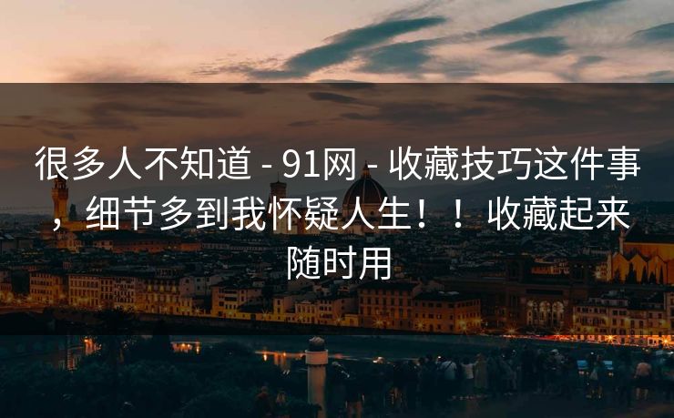 很多人不知道 - 91网 - 收藏技巧这件事,细节多到我怀疑人生!!收藏起来随时用 很多人不知道 - 91网 - 收藏技巧这件事,细节多到我怀疑人生!!收藏起来随时用