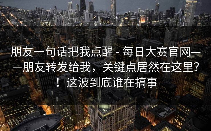 朋友一句话把我点醒 - 每日大赛官网——朋友转发给我，关键点居然在这里？！这波到底谁在搞事
