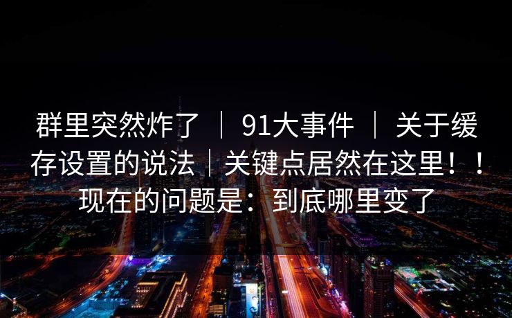 群里突然炸了 | 91大事件 | 关于缓存设置的说法|关键点居然在这里!!现在的问题是:到底哪里变了 群里突然炸了 | 91大事件 | 关于缓存设置的说法|关键点居然在这里!!现在的问题是:到底哪里变了