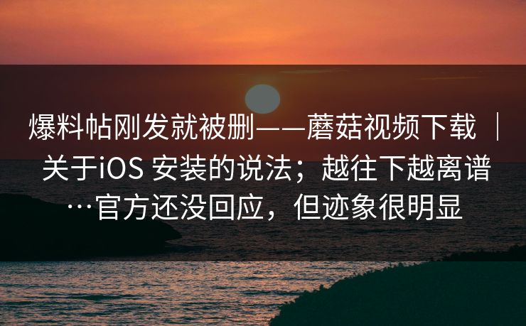 爆料帖刚发就被删——蘑菇视频下载 | 关于iOS 安装的说法;越往下越离谱…官方还没回应,但迹象很明显 爆料帖刚发就被删——蘑菇视频下载 | 关于iOS 安装的说法;越往下越离谱…官方还没回应,但迹象很明显