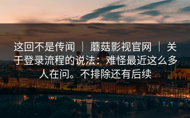 这回不是传闻 | 蘑菇影视官网 | 关于登录流程的说法:难怪最近这么多人在问。不排除还有后续 这回不是传闻 | 蘑菇影视官网 | 关于登录流程的说法:难怪最近这么多人在问。不排除还有后续