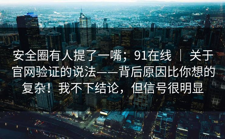 安全圈有人提了一嘴;91在线 | 关于官网验证的说法——背后原因比你想的复杂!我不下结论,但信号很明显 安全圈有人提了一嘴;91在线 | 关于官网验证的说法——背后原因比你想的复杂!我不下结论,但信号很明显