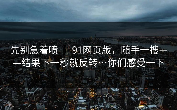 先别急着喷 ｜ 91网页版，随手一搜——结果下一秒就反转…你们感受一下