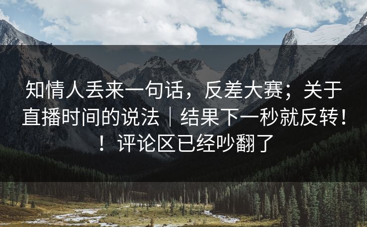 知情人丢来一句话，反差大赛；关于直播时间的说法｜结果下一秒就反转！！评论区已经吵翻了