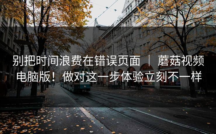 别把时间浪费在错误页面 ｜ 蘑菇视频电脑版！做对这一步体验立刻不一样