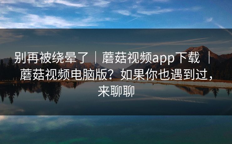 别再被绕晕了｜蘑菇视频app下载 ｜ 蘑菇视频电脑版？如果你也遇到过，来聊聊