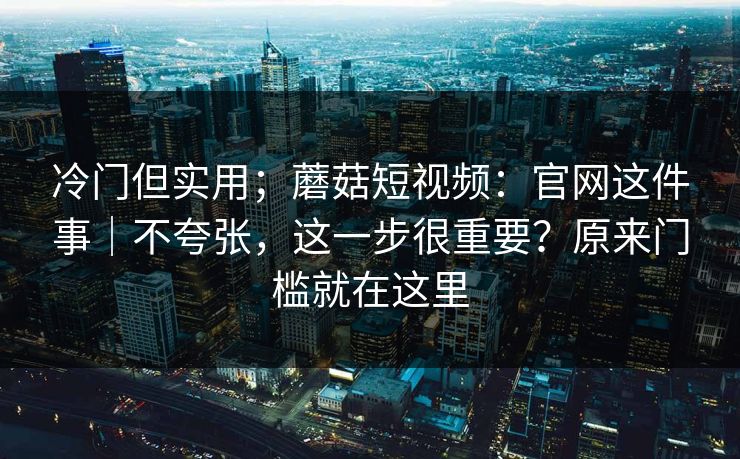 冷门但实用;蘑菇短视频:官网这件事|不夸张,这一步很重要?原来门槛就在这里 冷门但实用;蘑菇短视频:官网这件事|不夸张,这一步很重要?原来门槛就在这里