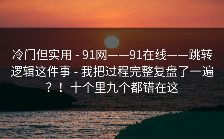 冷门但实用 - 91网——91在线——跳转逻辑这件事 - 我把过程完整复盘了一遍?!十个里九个都错在这 冷门但实用 - 91网——91在线——跳转逻辑这件事 - 我把过程完整复盘了一遍?!十个里九个都错在这