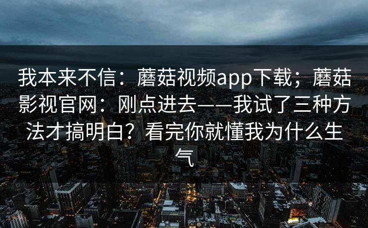我本来不信:蘑菇视频app下载;蘑菇影视官网:刚点进去——我试了三种方法才搞明白?看完你就懂我为什么生气 我本来不信:蘑菇视频app下载;蘑菇影视官网:刚点进去——我试了三种方法才搞明白?看完你就懂我为什么生气