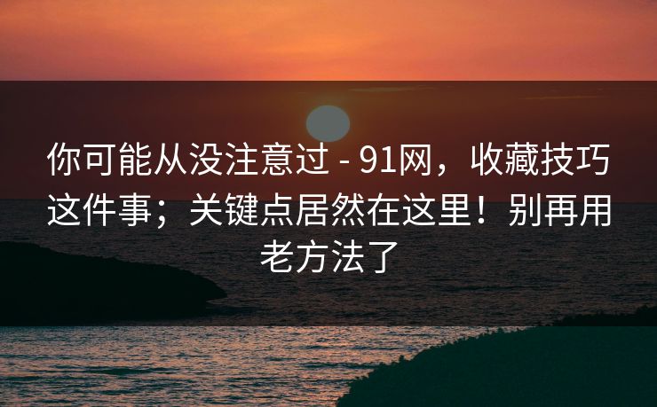 你可能从没注意过 - 91网,收藏技巧这件事;关键点居然在这里!别再用老方法了 你可能从没注意过 - 91网,收藏技巧这件事;关键点居然在这里!别再用老方法了