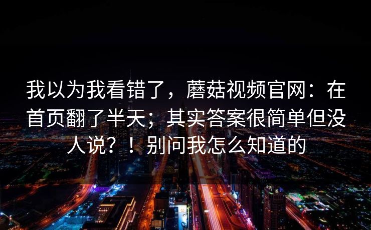 我以为我看错了,蘑菇视频官网:在首页翻了半天;其实答案很简单但没人说?!别问我怎么知道的 我以为我看错了,蘑菇视频官网:在首页翻了半天;其实答案很简单但没人说?!别问我怎么知道的