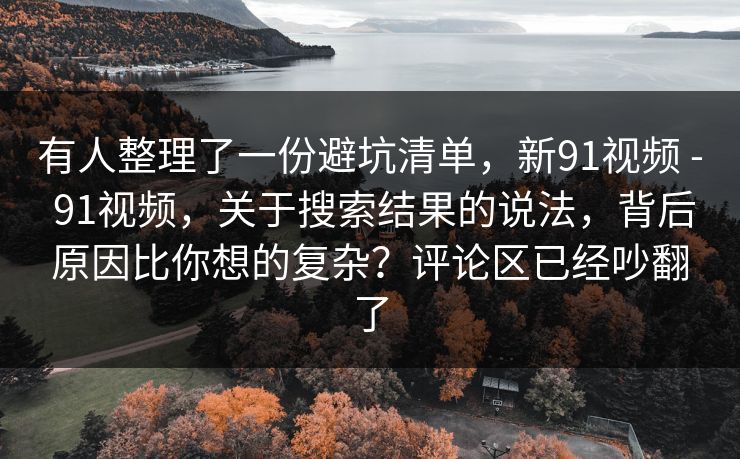 有人整理了一份避坑清单,新91视频 - 91视频,关于搜索结果的说法,背后原因比你想的复杂?评论区已经吵翻了 有人整理了一份避坑清单,新91视频 - 91视频,关于搜索结果的说法,背后原因比你想的复杂?评论区已经吵翻了