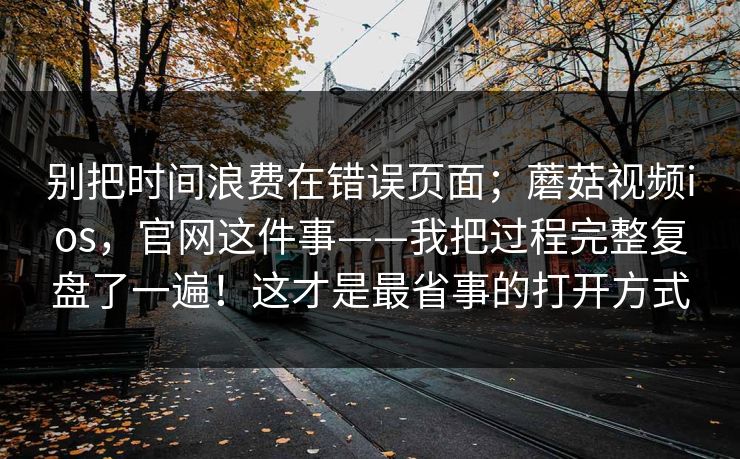 别把时间浪费在错误页面；蘑菇视频ios，官网这件事——我把过程完整复盘了一遍！这才是最省事的打开方式