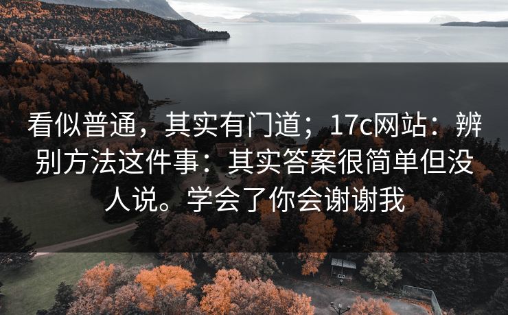 看似普通，其实有门道；17c网站：辨别方法这件事：其实答案很简单但没人说。学会了你会谢谢我