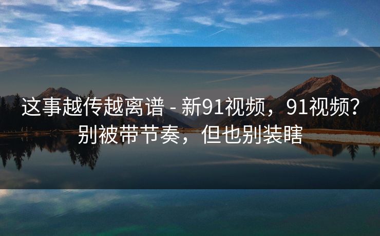 这事越传越离谱 - 新91视频，91视频？别被带节奏，但也别装瞎