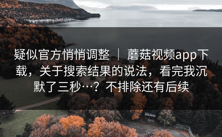 疑似官方悄悄调整 ｜ 蘑菇视频app下载，关于搜索结果的说法，看完我沉默了三秒…？不排除还有后续