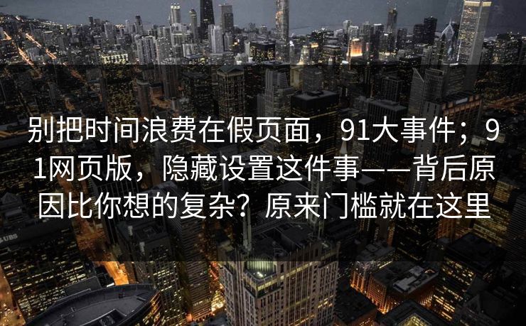 别把时间浪费在假页面，91大事件；91网页版，隐藏设置这件事——背后原因比你想的复杂？原来门槛就在这里