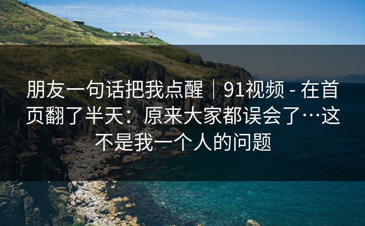 朋友一句话把我点醒｜91视频 - 在首页翻了半天：原来大家都误会了…这不是我一个人的问题