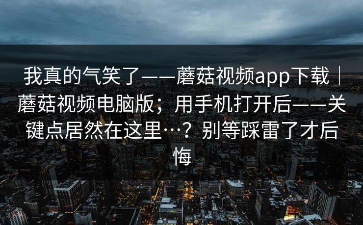 我真的气笑了——蘑菇视频app下载｜蘑菇视频电脑版；用手机打开后——关键点居然在这里…？别等踩雷了才后悔