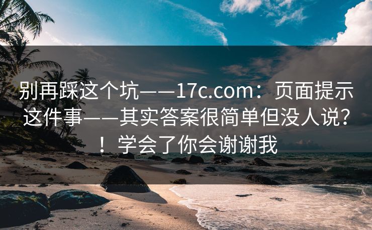 别再踩这个坑——17c.com：页面提示这件事——其实答案很简单但没人说？！学会了你会谢谢我