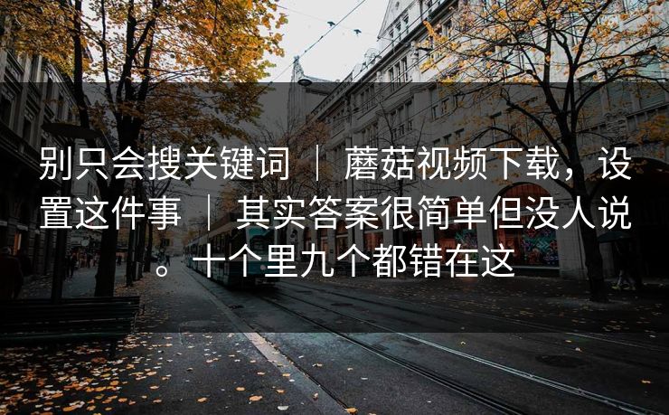 别只会搜关键词 ｜ 蘑菇视频下载，设置这件事 ｜ 其实答案很简单但没人说。十个里九个都错在这