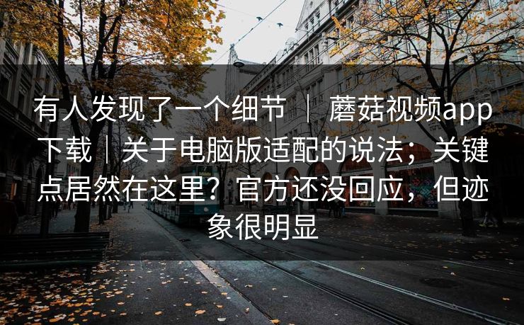 有人发现了一个细节 ｜ 蘑菇视频app下载｜关于电脑版适配的说法；关键点居然在这里？官方还没回应，但迹象很明显