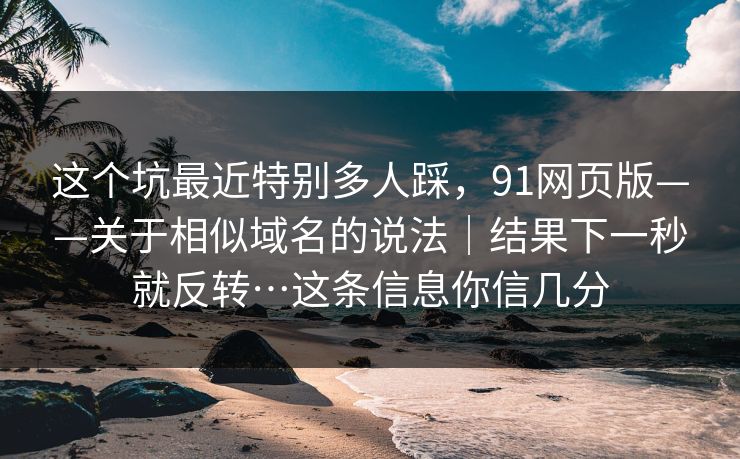 这个坑最近特别多人踩，91网页版——关于相似域名的说法｜结果下一秒就反转…这条信息你信几分
