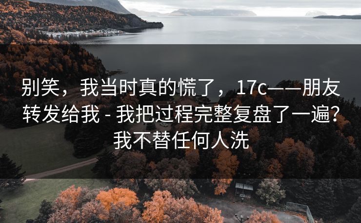 别笑，我当时真的慌了，17c——朋友转发给我 - 我把过程完整复盘了一遍？我不替任何人洗