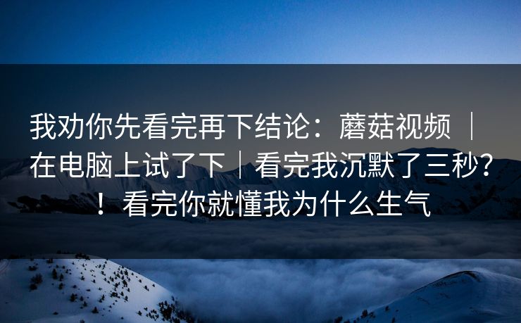 我劝你先看完再下结论：蘑菇视频 ｜ 在电脑上试了下｜看完我沉默了三秒？！看完你就懂我为什么生气