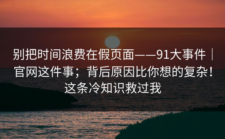 别把时间浪费在假页面——91大事件｜官网这件事；背后原因比你想的复杂！这条冷知识救过我