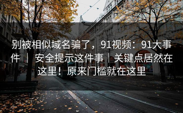 别被相似域名骗了，91视频：91大事件 ｜ 安全提示这件事｜关键点居然在这里！原来门槛就在这里