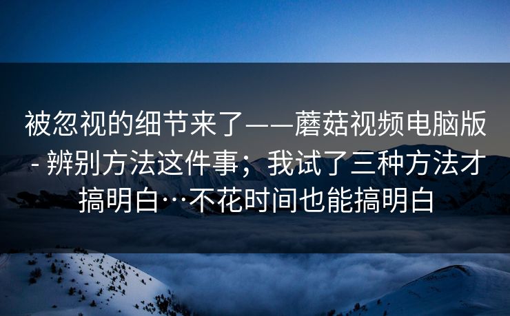被忽视的细节来了——蘑菇视频电脑版 - 辨别方法这件事；我试了三种方法才搞明白…不花时间也能搞明白