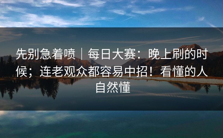 先别急着喷｜每日大赛：晚上刷的时候；连老观众都容易中招！看懂的人自然懂