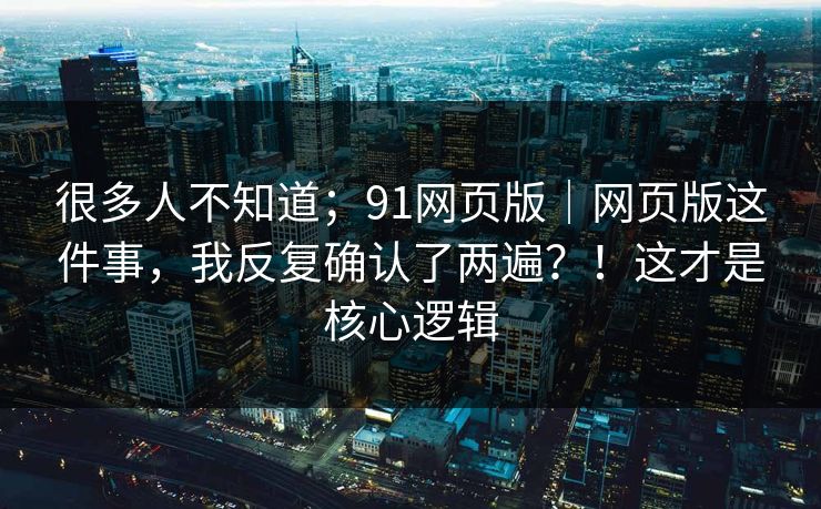 很多人不知道；91网页版｜网页版这件事，我反复确认了两遍？！这才是核心逻辑