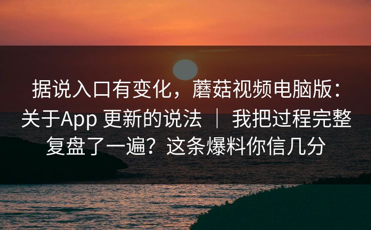 据说入口有变化，蘑菇视频电脑版：关于App 更新的说法 ｜ 我把过程完整复盘了一遍？这条爆料你信几分
