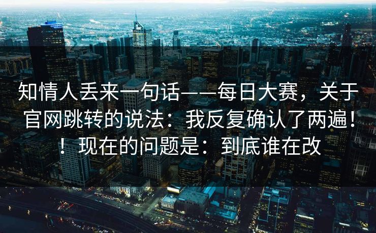 知情人丢来一句话——每日大赛，关于官网跳转的说法：我反复确认了两遍！！现在的问题是：到底谁在改
