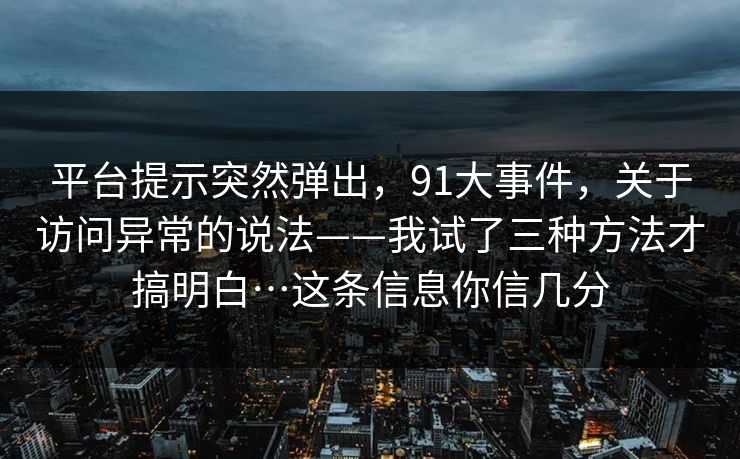 平台提示突然弹出，91大事件，关于访问异常的说法——我试了三种方法才搞明白…这条信息你信几分