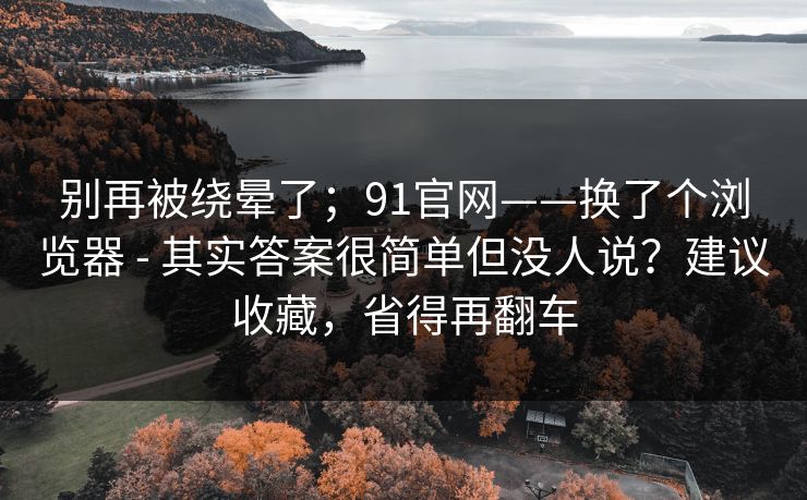 别再被绕晕了；91官网——换了个浏览器 - 其实答案很简单但没人说？建议收藏，省得再翻车