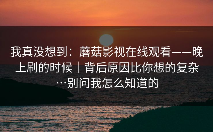 我真没想到:蘑菇影视在线观看——晚上刷的时候|背后原因比你想的复杂…别问我怎么知道的 我真没想到:蘑菇影视在线观看——晚上刷的时候|背后原因比你想的复杂…别问我怎么知道的
