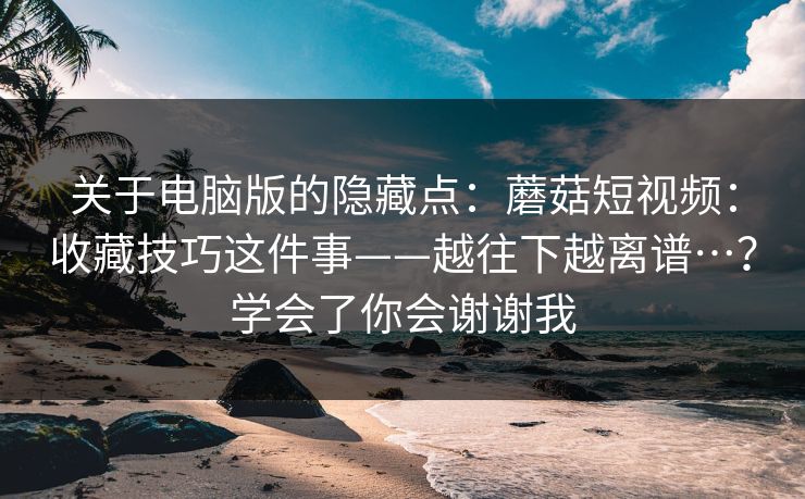 关于电脑版的隐藏点：蘑菇短视频：收藏技巧这件事——越往下越离谱…？学会了你会谢谢我