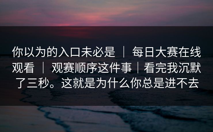 你以为的入口未必是 | 每日大赛在线观看 | 观赛顺序这件事|看完我沉默了三秒。这就是为什么你总是进不去 你以为的入口未必是 | 每日大赛在线观看 | 观赛顺序这件事|看完我沉默了三秒。这就是为什么你总是进不去