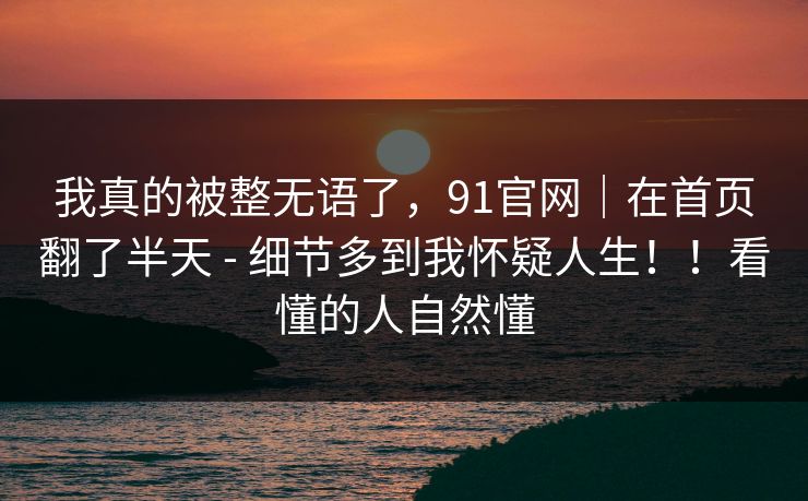 我真的被整无语了,91官网|在首页翻了半天 - 细节多到我怀疑人生!!看懂的人自然懂 我真的被整无语了,91官网|在首页翻了半天 - 细节多到我怀疑人生!!看懂的人自然懂