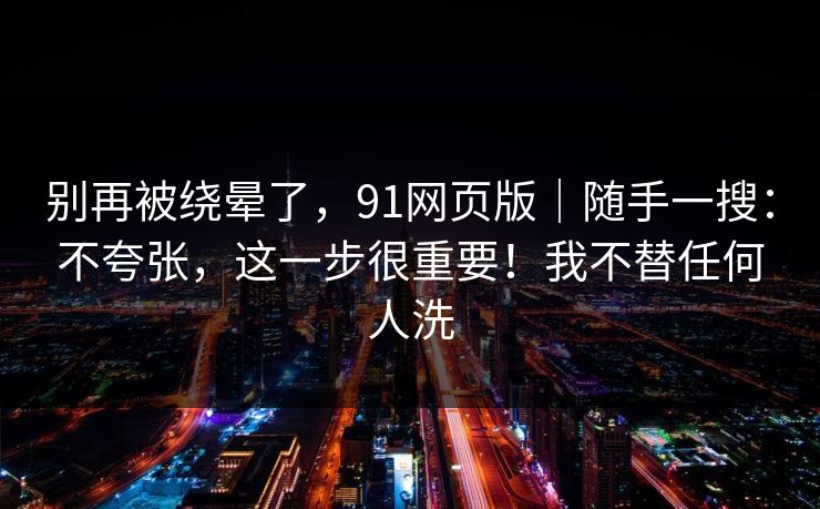 别再被绕晕了,91网页版|随手一搜:不夸张,这一步很重要!我不替任何人洗 别再被绕晕了,91网页版|随手一搜:不夸张,这一步很重要!我不替任何人洗