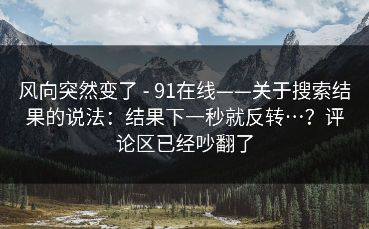 风向突然变了 - 91在线——关于搜索结果的说法:结果下一秒就反转…?评论区已经吵翻了 风向突然变了 - 91在线——关于搜索结果的说法:结果下一秒就反转…?评论区已经吵翻了