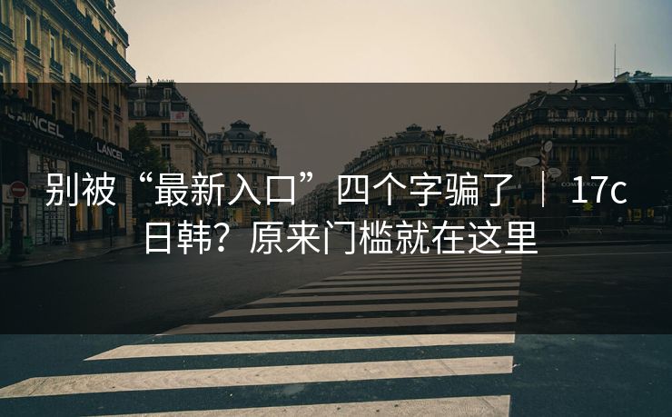 别被“最新入口”四个字骗了 | 17c日韩?原来门槛就在这里 别被“最新入口”四个字骗了 | 17c日韩?原来门槛就在这里